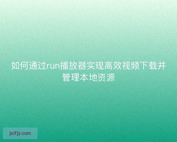 如何通过run播放器实现高效视频下载并管理本地资源