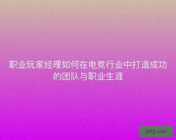 职业玩家经理如何在电竞行业中打造成功的团队与职业生涯