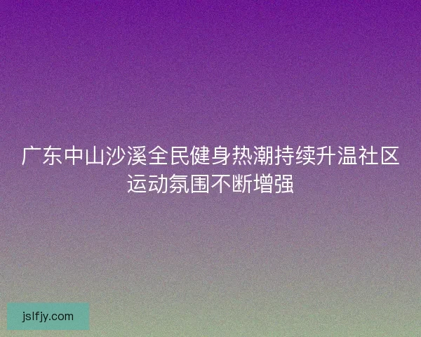广东中山沙溪全民健身热潮持续升温社区运动氛围不断增强