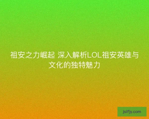 祖安之力崛起 深入解析LOL祖安英雄与文化的独特魅力