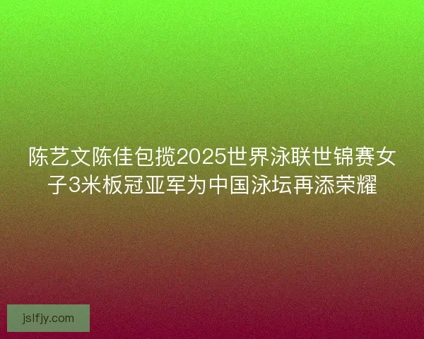 陈艺文陈佳包揽2025世界泳联世锦赛女子3米板冠亚军为中国泳坛再添荣耀