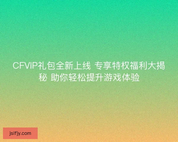 CFVIP礼包全新上线 专享特权福利大揭秘 助你轻松提升游戏体验