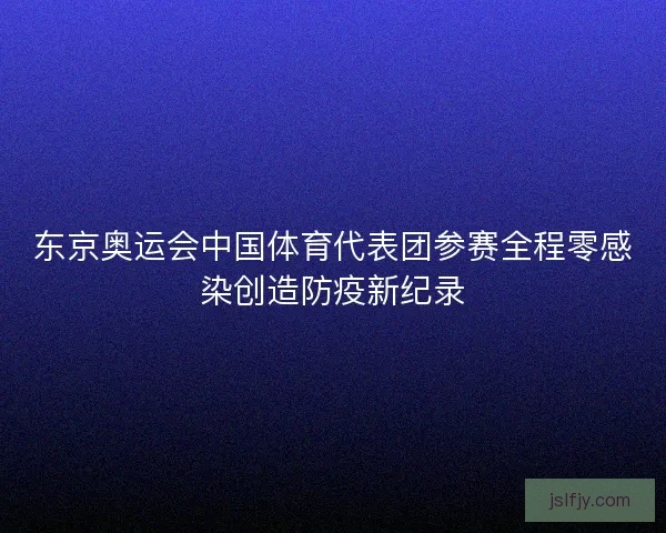 东京奥运会中国体育代表团参赛全程零感染创造防疫新纪录