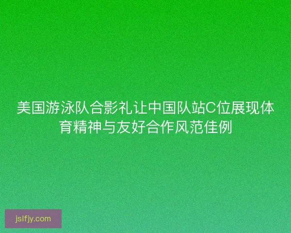 美国游泳队合影礼让中国队站C位展现体育精神与友好合作风范佳例