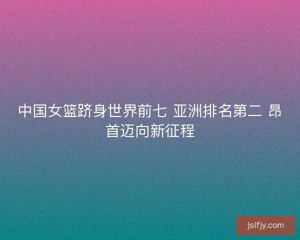 中国女篮跻身世界前七 亚洲排名第二 昂首迈向新征程