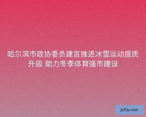 哈尔滨市政协委员建言推进冰雪运动提质升级 助力冬季体育强市建设