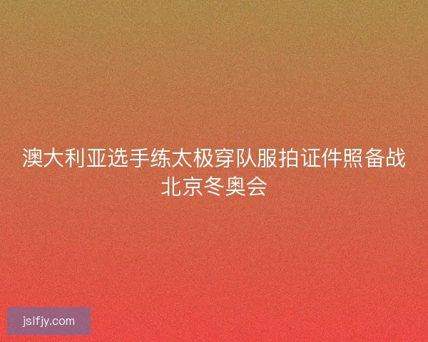 澳大利亚选手练太极穿队服拍证件照备战北京冬奥会
