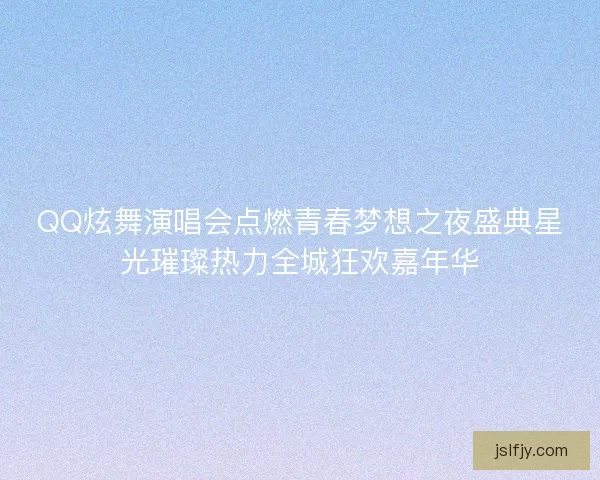 QQ炫舞演唱会点燃青春梦想之夜盛典星光璀璨热力全城狂欢嘉年华