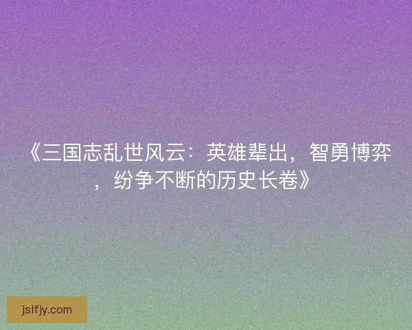 《三国志乱世风云：英雄辈出，智勇博弈，纷争不断的历史长卷》
