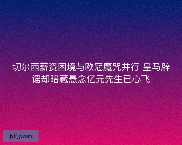 切尔西薪资困境与欧冠魔咒并行 皇马辟谣却暗藏悬念亿元先生已心飞